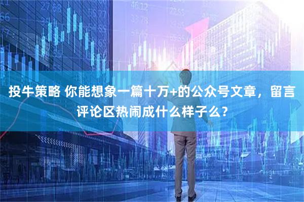 投牛策略 你能想象一篇十万+的公众号文章，留言评论区热闹成什么样子么？