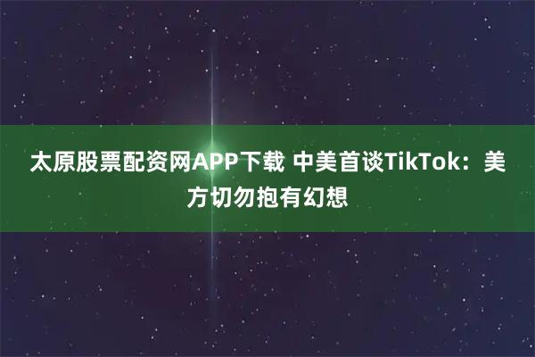 太原股票配资网APP下载 中美首谈TikTok：美方切勿抱有幻想