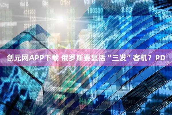 创元网APP下载 俄罗斯要复活“三发”客机？PD