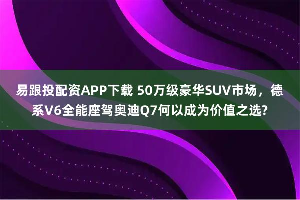 易跟投配资APP下载 50万级豪华SUV市场，德系V6全能座驾奥迪Q7何以成为价值之选?