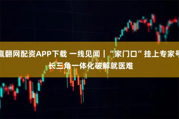 赢翻网配资APP下载 一线见闻｜“家门口”挂上专家号 长三角一体化破解就医难