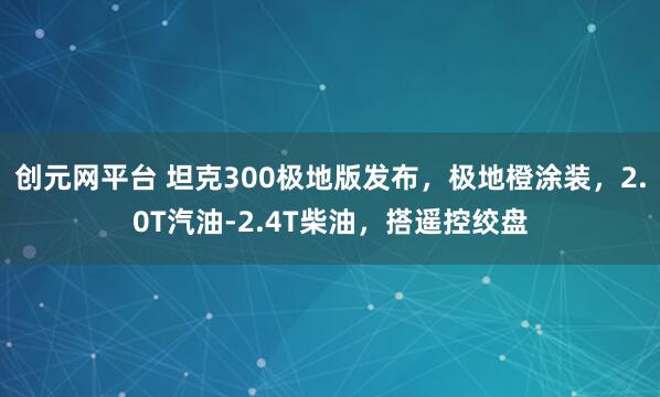 创元网平台 坦克300极地版发布，极地橙涂装，2.0T汽油-2.4T柴油，搭遥控绞盘