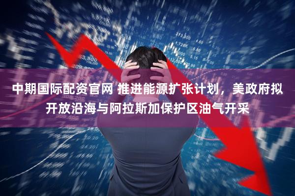 中期国际配资官网 推进能源扩张计划，美政府拟开放沿海与阿拉斯加保护区油气开采