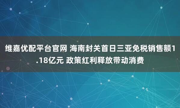 维嘉优配平台官网 海南封关首日三亚免税销售额1.18亿元 政策红利释放带动消费