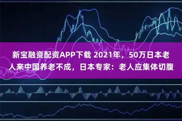 新宝融资配资APP下载 2021年，50万日本老人来中国养老不成，日本专家：老人应集体切腹