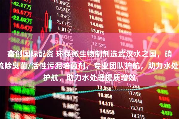 鑫创国际配资 环保微生物制剂选武汉水之国，硝化细菌/脱硫除臭菌/活性污泥培菌剂，专业团队护航，助力水处理提质增效