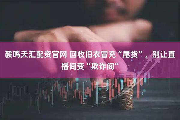 毅鸣天汇配资官网 回收旧衣冒充“尾货”，别让直播间变“欺诈间”