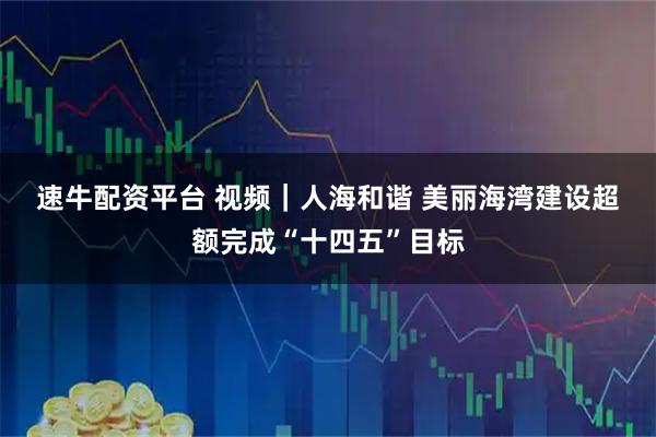 速牛配资平台 视频｜人海和谐 美丽海湾建设超额完成“十四五”目标