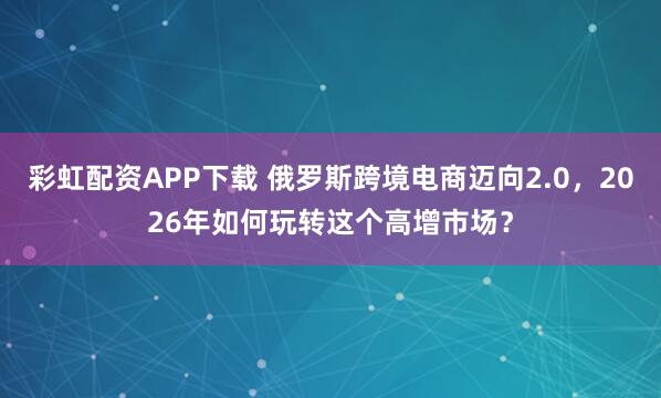 彩虹配资APP下载 俄罗斯跨境电商迈向2.0，2026年如何玩转这个高增市场？