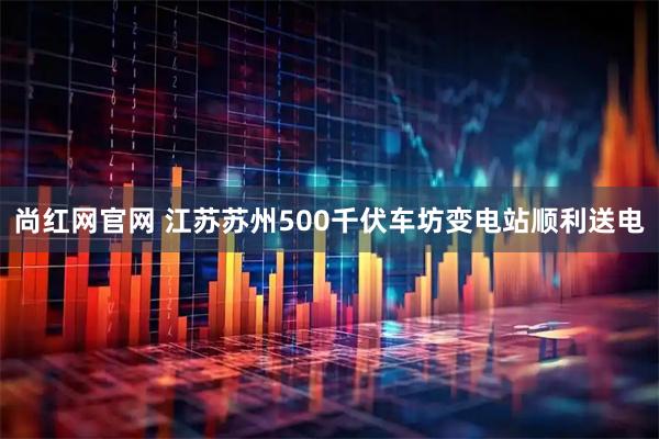 尚红网官网 江苏苏州500千伏车坊变电站顺利送电