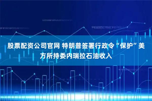 股票配资公司官网 特朗普签署行政令“保护”美方所持委内瑞拉石油收入