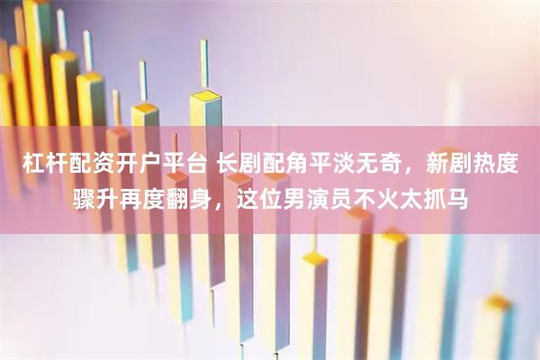 杠杆配资开户平台 长剧配角平淡无奇，新剧热度骤升再度翻身，这位男演员不火太抓马