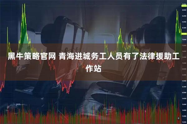 黑牛策略官网 青海进城务工人员有了法律援助工作站