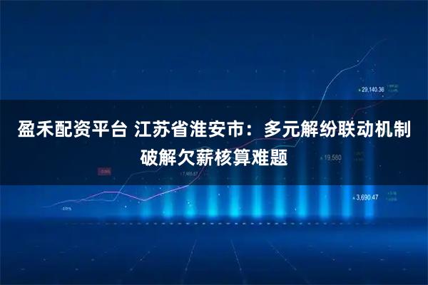盈禾配资平台 江苏省淮安市:多元解纷联动机制破解欠薪核算难题