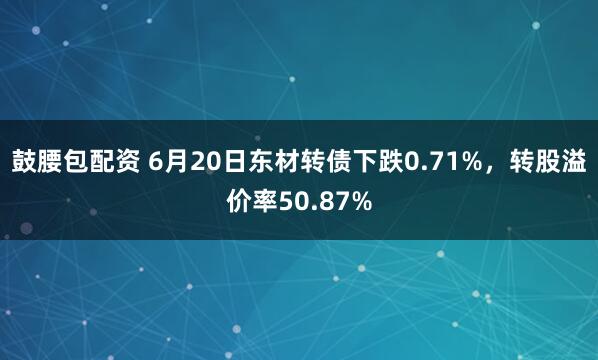 鼓腰包配资 6月20日东材转债下跌0.71%,转股溢价率50.87%