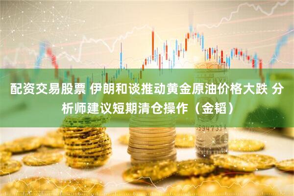 配资交易股票 伊朗和谈推动黄金原油价格大跌 分析师建议短期清仓操作（金韬）