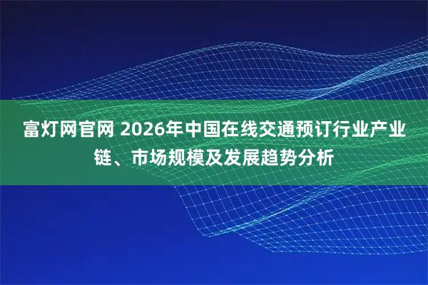 富灯网官网 2026年中国在线交通预订行业产业链、市场规模及发展趋势分析