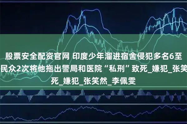股票安全配资官网 印度少年溜进宿舍侵犯多名6至8岁女童，民众2次将他拖出警局和医院“私刑”致死_嫌犯_张笑然_李佩雯