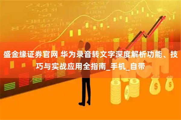 盛金缘证券官网 华为录音转文字深度解析功能、技巧与实战应用全指南_手机_自带