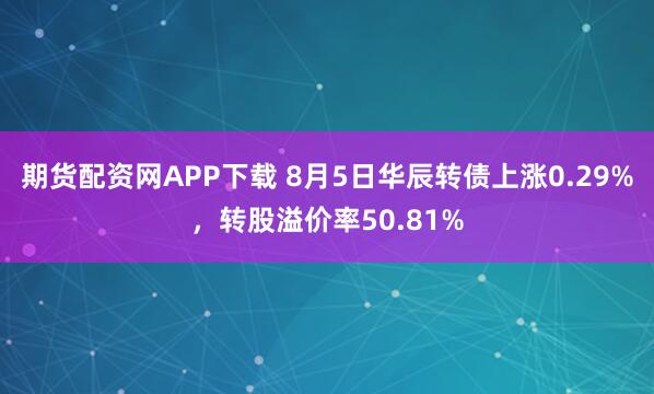 期货配资网APP下载 8月5日华辰转债上涨0.29%，转股溢价率50.81%