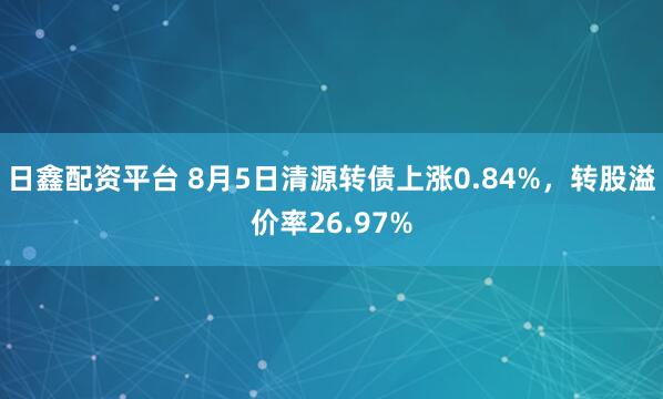 日鑫配资平台 8月5日清源转债上涨0.84%，转股溢价率26.97%