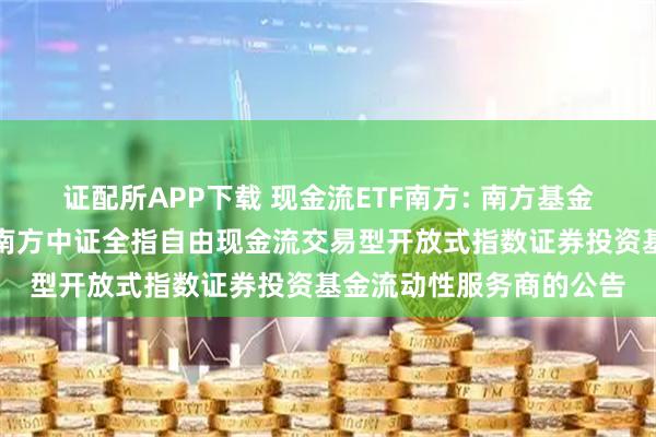 证配所APP下载 现金流ETF南方: 南方基金管理股份有限公司关于南方中证全指自由现金流交易型开放式指数证券投资基金流动性服务商的公告
