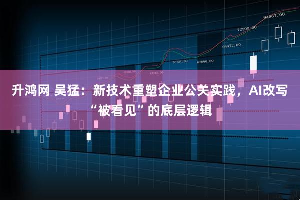 升鸿网 吴猛：新技术重塑企业公关实践，AI改写“被看见”的底层逻辑