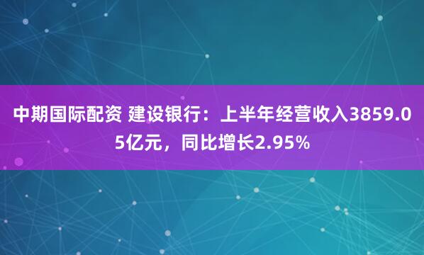中期国际配资 建设银行：上半年经营收入3859.05亿元，同比增长2.95%