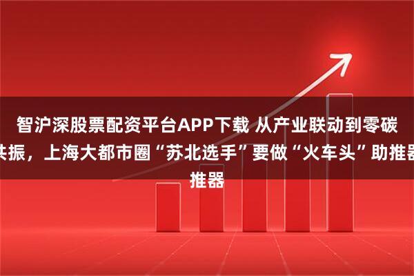 智沪深股票配资平台APP下载 从产业联动到零碳共振，上海大都市圈“苏北选手”要做“火车头”助推器