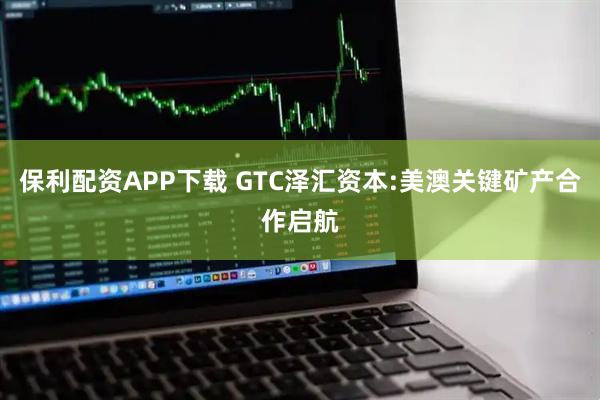 保利配资APP下载 GTC泽汇资本:美澳关键矿产合作启航